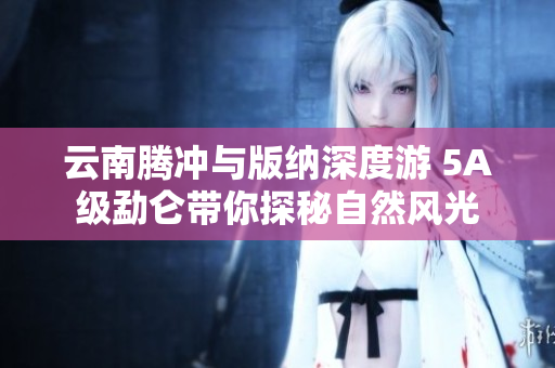 云南腾冲与版纳深度游 5A级勐仑带你探秘自然风光