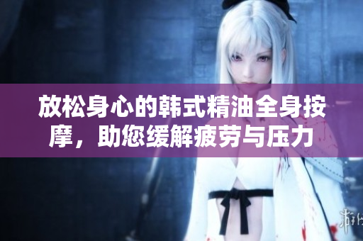 放松身心的韩式精油全身按摩，助您缓解疲劳与压力
