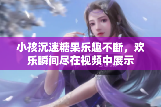 小孩沉迷糖果乐趣不断，欢乐瞬间尽在视频中展示