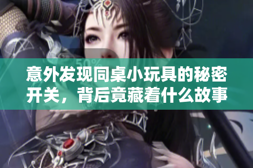 意外发现同桌小玩具的秘密开关，背后竟藏着什么故事
