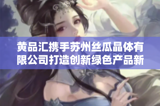 黄品汇携手苏州丝瓜晶体有限公司打造创新绿色产品新未来