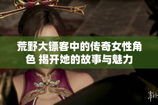 荒野大镖客中的传奇女性角色 揭开她的故事与魅力