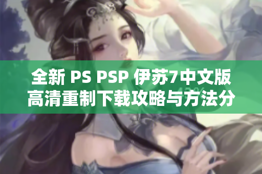 全新 PS PSP 伊苏7中文版高清重制下载攻略与方法分享