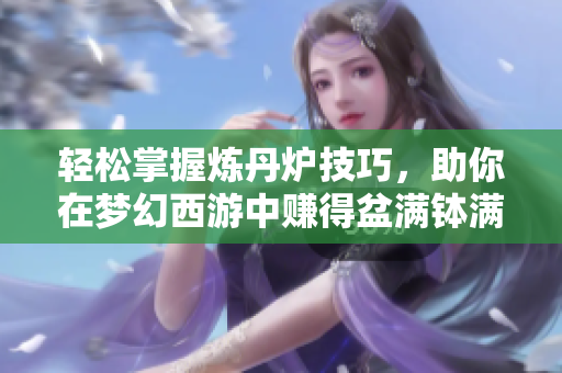 轻松掌握炼丹炉技巧，助你在梦幻西游中赚得盆满钵满