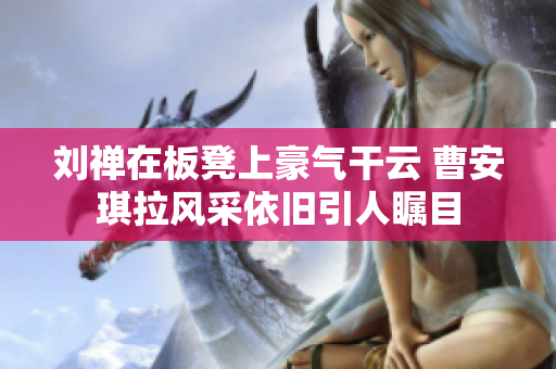 刘禅在板凳上豪气干云 曹安琪拉风采依旧引人瞩目