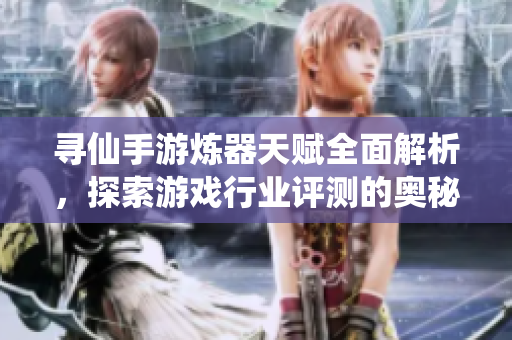 寻仙手游炼器天赋全面解析，探索游戏行业评测的奥秘