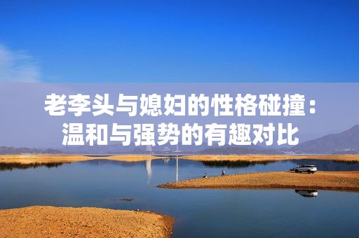 老李头与媳妇的性格碰撞：温和与强势的有趣对比