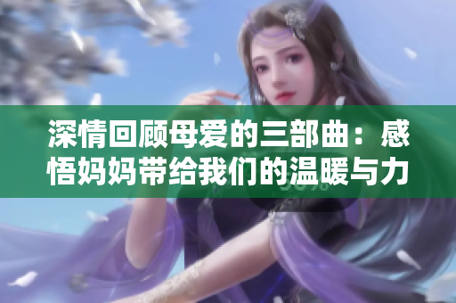 深情回顾母爱的三部曲：感悟妈妈带给我们的温暖与力量