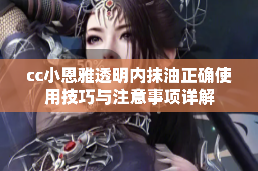 cc小恩雅透明内抹油正确使用技巧与注意事项详解