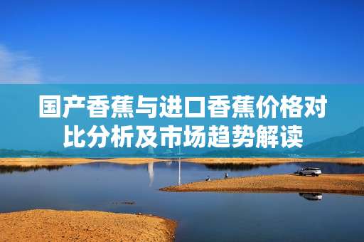 国产香蕉与进口香蕉价格对比分析及市场趋势解读