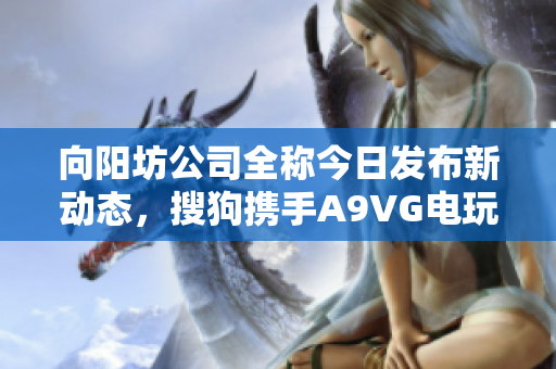 向阳坊公司全称今日发布新动态，搜狗携手A9VG电玩部落共塑未来