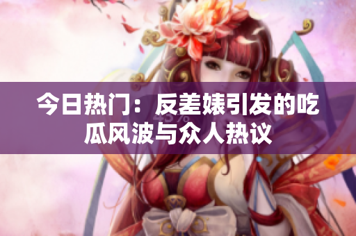 今日热门：反差婊引发的吃瓜风波与众人热议