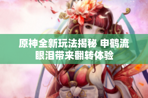 原神全新玩法揭秘 申鹤流眼泪带来翻转体验