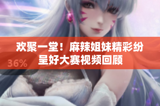 欢聚一堂！麻辣姐妹精彩纷呈好大赛视频回顾