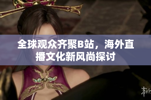 全球观众齐聚B站，海外直播文化新风尚探讨