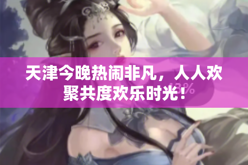 天津今晚热闹非凡，人人欢聚共度欢乐时光！