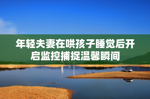 年轻夫妻在哄孩子睡觉后开启监控捕捉温馨瞬间