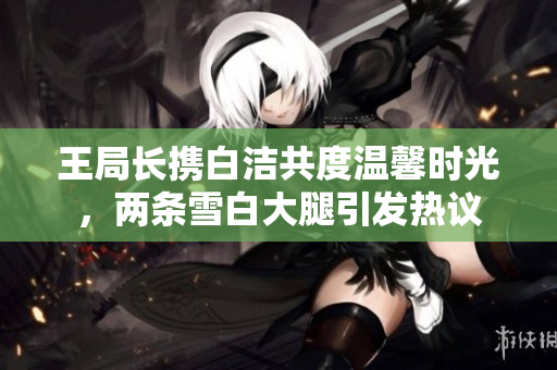 王局长携白洁共度温馨时光，两条雪白大腿引发热议
