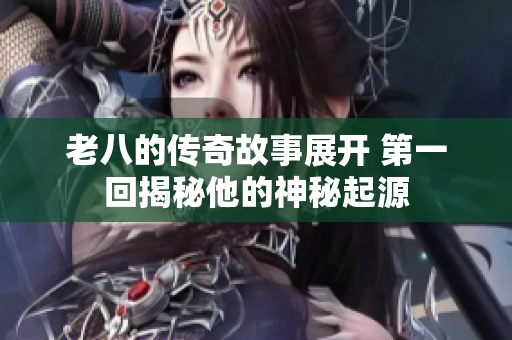 老八的传奇故事展开 第一回揭秘他的神秘起源