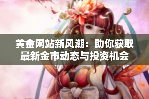 黄金网站新风潮：助你获取最新金市动态与投资机会