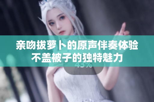 亲吻拔萝卜的原声伴奏体验不盖被子的独特魅力