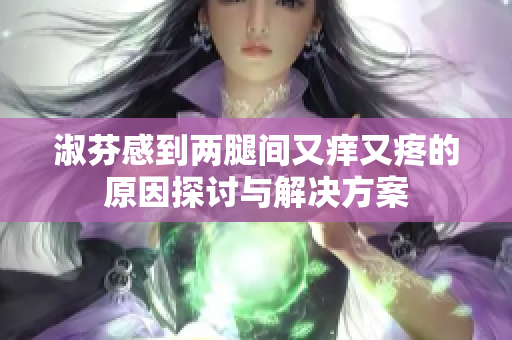 淑芬感到两腿间又痒又疼的原因探讨与解决方案