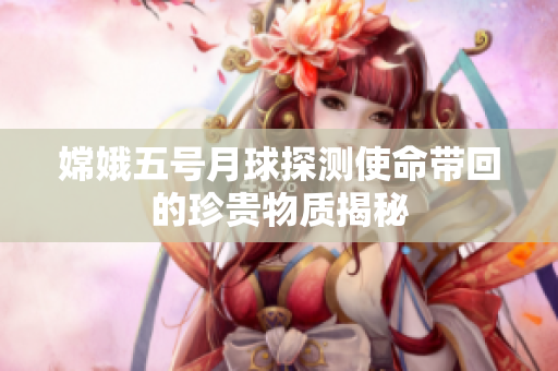 嫦娥五号月球探测使命带回的珍贵物质揭秘