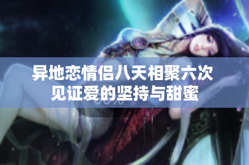 异地恋情侣八天相聚六次 见证爱的坚持与甜蜜