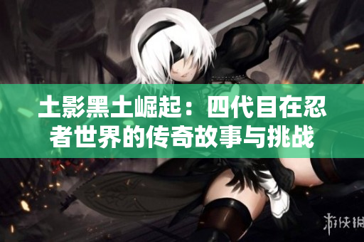 土影黑土崛起：四代目在忍者世界的传奇故事与挑战