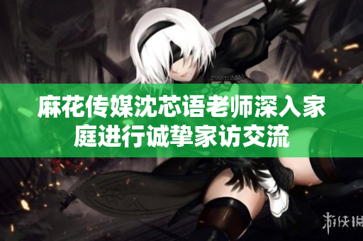 麻花传媒沈芯语老师深入家庭进行诚挚家访交流