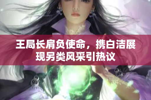 王局长肩负使命，携白洁展现另类风采引热议
