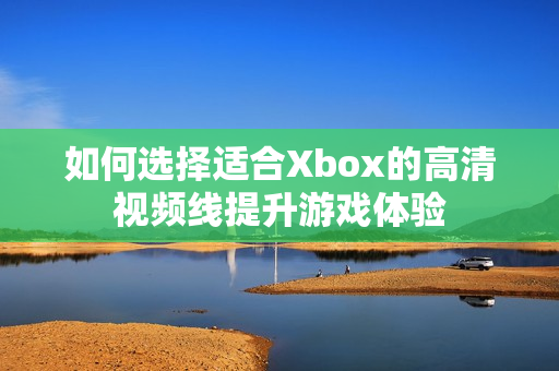 如何选择适合Xbox的高清视频线提升游戏体验