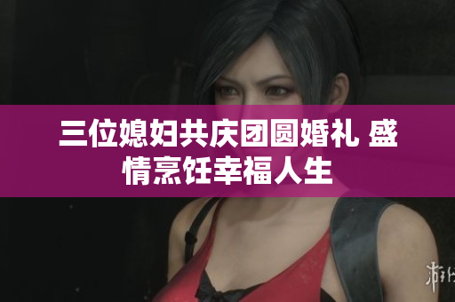 三位媳妇共庆团圆婚礼 盛情烹饪幸福人生