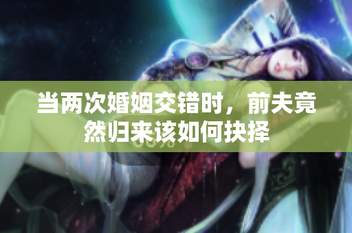 当两次婚姻交错时，前夫竟然归来该如何抉择