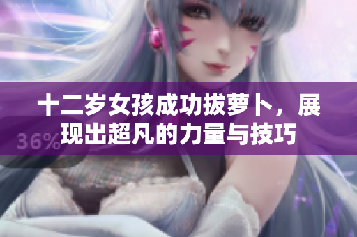 十二岁女孩成功拔萝卜，展现出超凡的力量与技巧