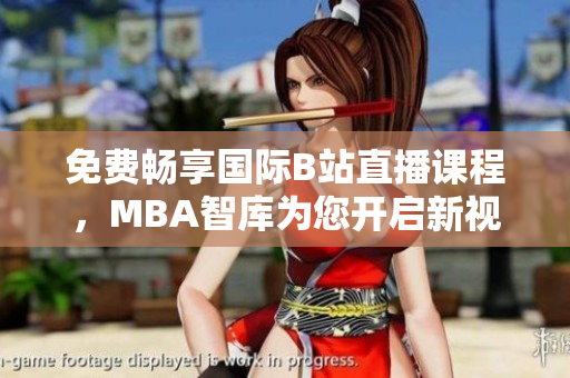 免费畅享国际B站直播课程，MBA智库为您开启新视野