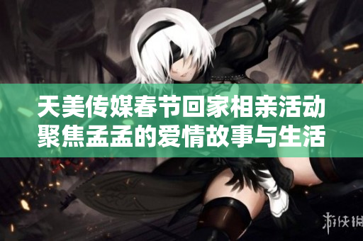 天美传媒春节回家相亲活动聚焦孟孟的爱情故事与生活趣事
