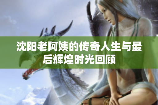 沈阳老阿姨的传奇人生与最后辉煌时光回顾