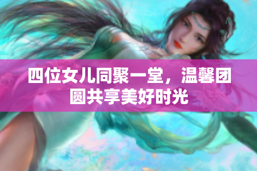 四位女儿同聚一堂，温馨团圆共享美好时光