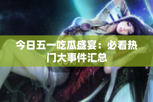 今日五一吃瓜盛宴：必看热门大事件汇总