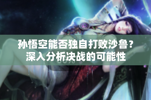 孙悟空能否独自打败沙鲁？深入分析决战的可能性