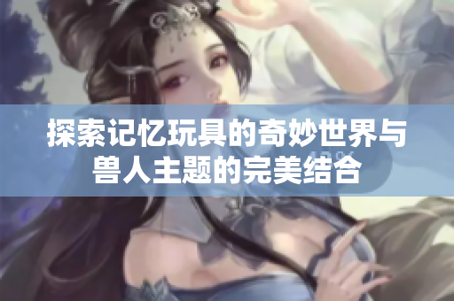 探索记忆玩具的奇妙世界与兽人主题的完美结合