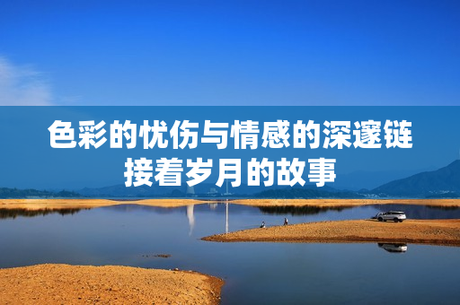 色彩的忧伤与情感的深邃链接着岁月的故事