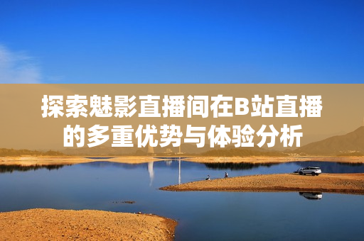 探索魅影直播间在B站直播的多重优势与体验分析
