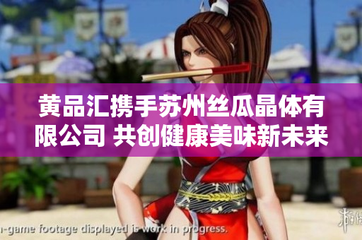 黄品汇携手苏州丝瓜晶体有限公司 共创健康美味新未来