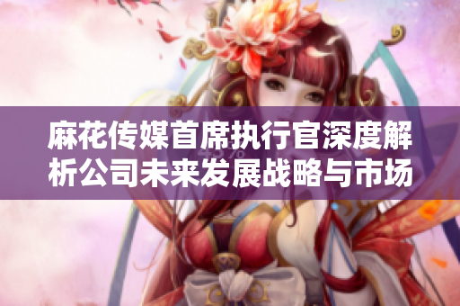 麻花传媒首席执行官深度解析公司未来发展战略与市场方向