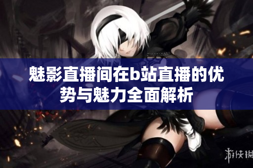 魅影直播间在b站直播的优势与魅力全面解析