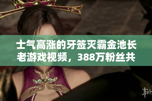 士气高涨的牙签灭霸金池长老游戏视频，388万粉丝共同见证精彩对决