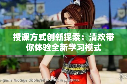 授课方式创新探索：清欢带你体验全新学习模式