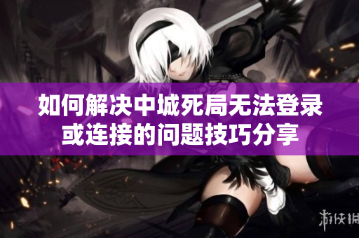 如何解决中城死局无法登录或连接的问题技巧分享